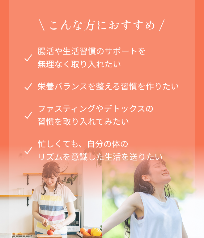 ＼こんな方におすすめ／ ・腸活や生活習慣のサポートを無理なく取り入れたい ・栄養バランスを整える習慣を作りたい ・ファスティングやデトックスの習慣を取り入れてみたい ・忙しくても、自分の体のリズムを意識した生活を送りたい